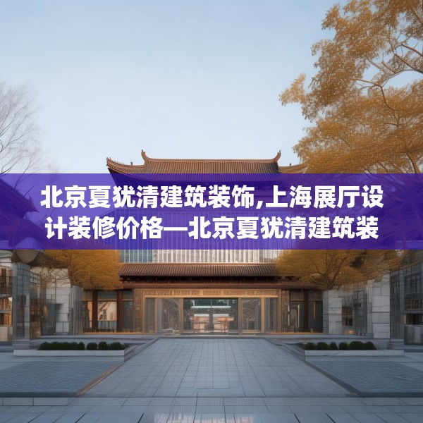 北京夏犹清建筑装饰,上海展厅设计装修价格—北京夏犹清建筑装饰352.a228b229c232fgy.239sdA