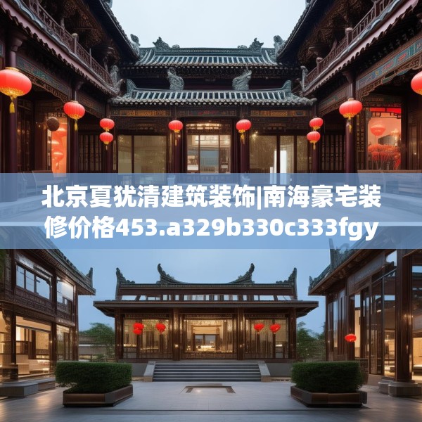 北京夏犹清建筑装饰|南海豪宅装修价格453.a329b330c333fgy.340uyk