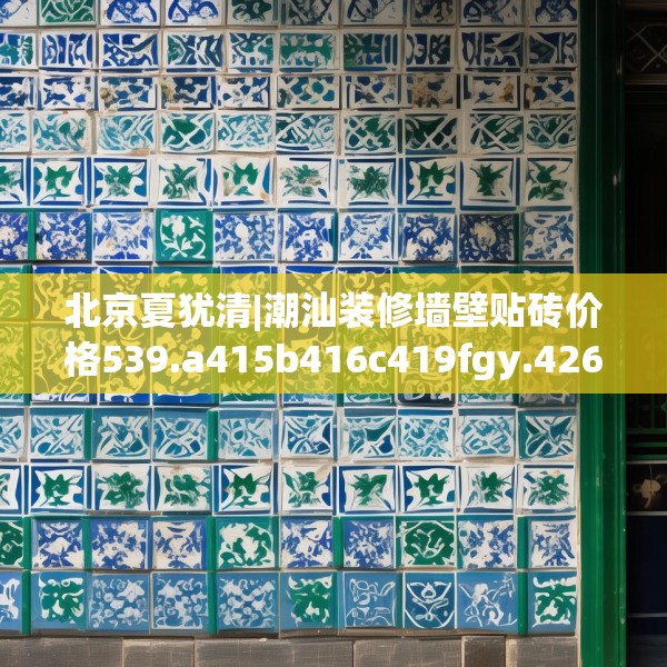 北京夏犹清|潮汕装修墙壁贴砖价格539.a415b416c419fgy.426bnbn