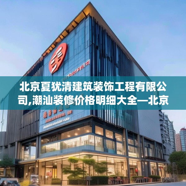 北京夏犹清建筑装饰工程有限公司,潮汕装修价格明细大全—北京夏犹清建筑装饰工程有限公司454.a330b331c334fgy.341htyj