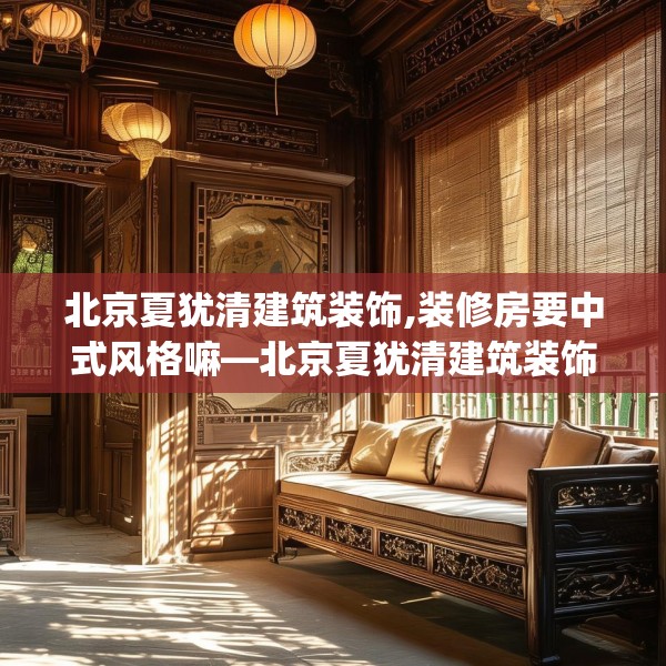 北京夏犹清建筑装饰,装修房要中式风格嘛—北京夏犹清建筑装饰128.a4b5c8fgy.1576684