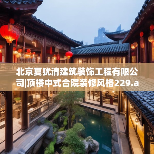 北京夏犹清建筑装饰工程有限公司|顶楼中式合院装修风格229.a105b106c109fgy.116poiy