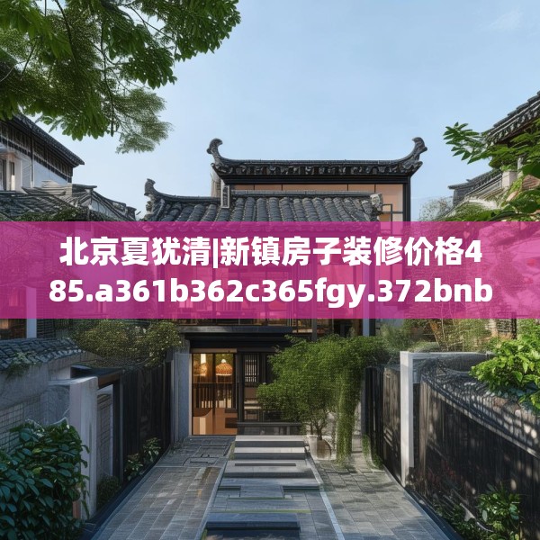 北京夏犹清|新镇房子装修价格485.a361b362c365fgy.372bnbn