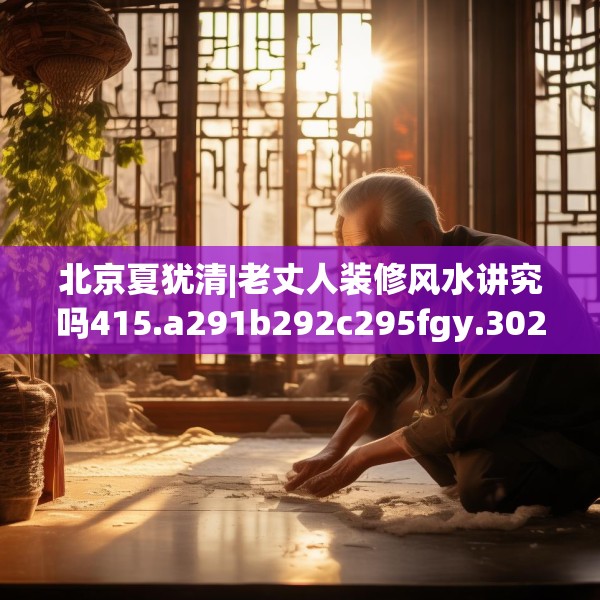 北京夏犹清|老丈人装修风水讲究吗415.a291b292c295fgy.302jhhj