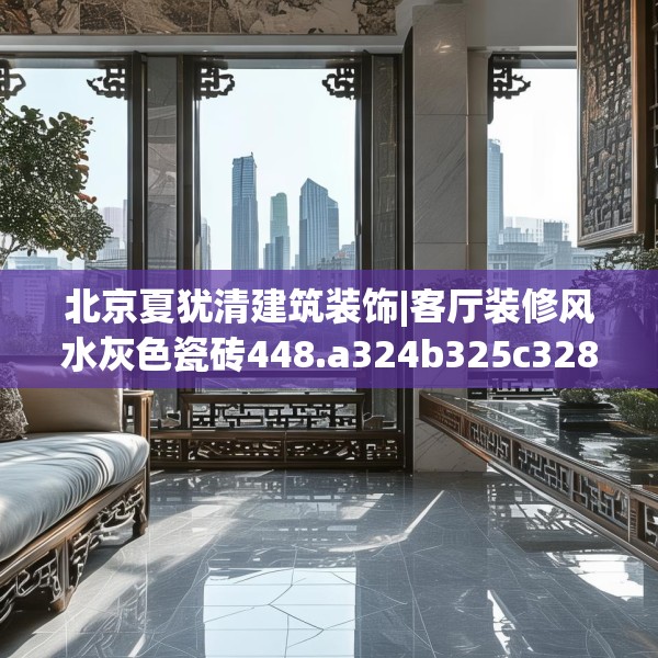 北京夏犹清建筑装饰|客厅装修风水灰色瓷砖448.a324b325c328fgy.335dewqe