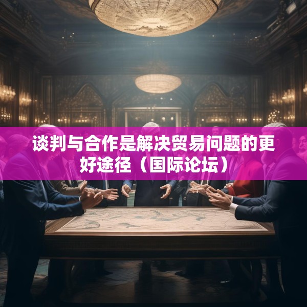 谈判与合作是解决贸易问题的更好途径（国际论坛）