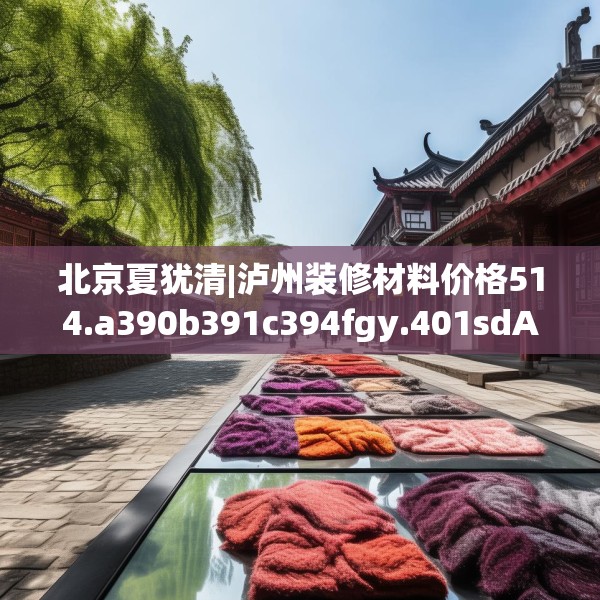 北京夏犹清|泸州装修材料价格514.a390b391c394fgy.401sdA