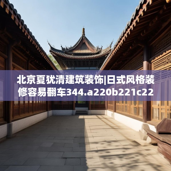 北京夏犹清建筑装饰|日式风格装修容易翻车344.a220b221c224fgy.23176672