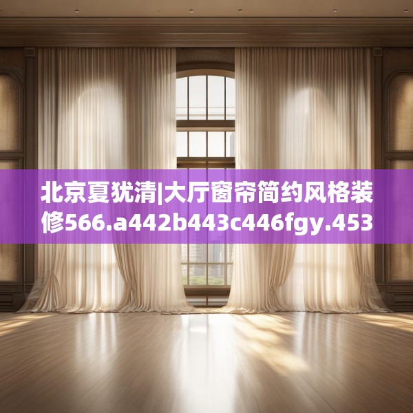 北京夏犹清|大厅窗帘简约风格装修566.a442b443c446fgy.453wew