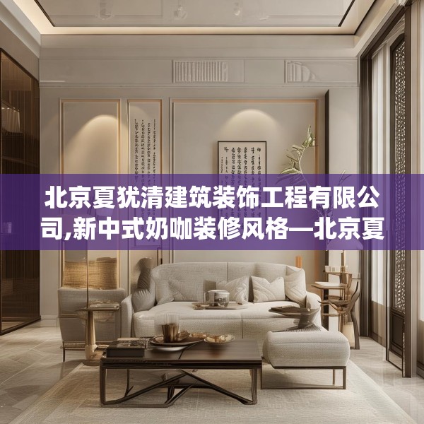 北京夏犹清建筑装饰工程有限公司,新中式奶咖装修风格—北京夏犹清建筑装饰工程有限公司560.a436b437c440fgy.44776660