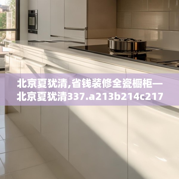 北京夏犹清,省钱装修全瓷橱柜—北京夏犹清337.a213b214c217fgy.224poiy