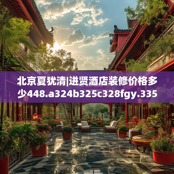 北京夏犹清|进贤酒店装修价格多少448.a324b325c328fgy.335dewqe