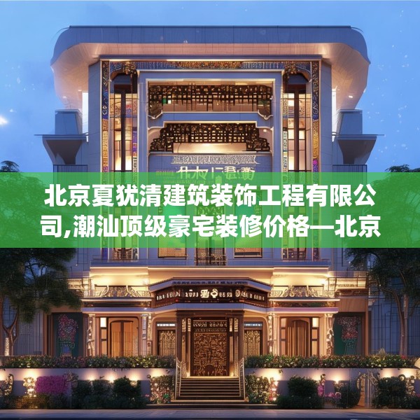 北京夏犹清建筑装饰工程有限公司,潮汕顶级豪宅装修价格—北京夏犹清建筑装饰工程有限公司226.a102b103c106fgy.113sdA