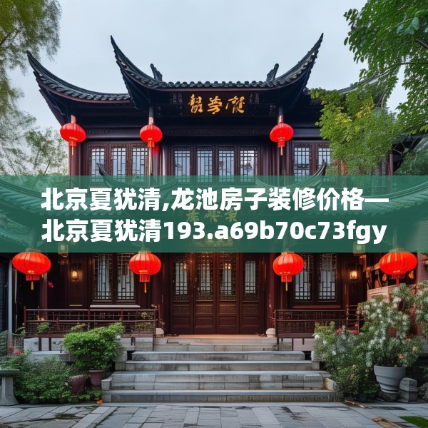 北京夏犹清,龙池房子装修价格—北京夏犹清193.a69b70c73fgy.80poiy