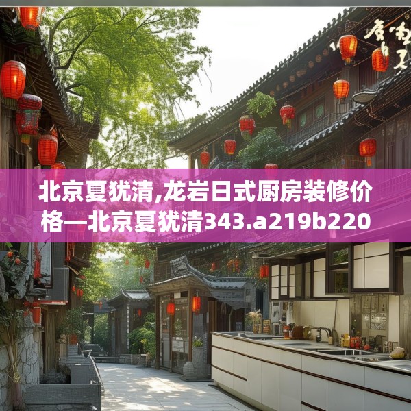 北京夏犹清,龙岩日式厨房装修价格—北京夏犹清343.a219b220c223fgy.230jhhj