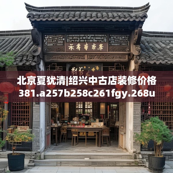 北京夏犹清|绍兴中古店装修价格381.a257b258c261fgy.268uyk