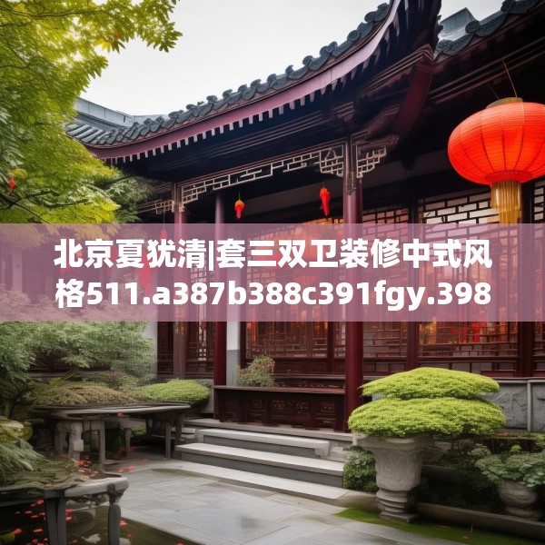北京夏犹清|套三双卫装修中式风格511.a387b388c391fgy.398fdsfds