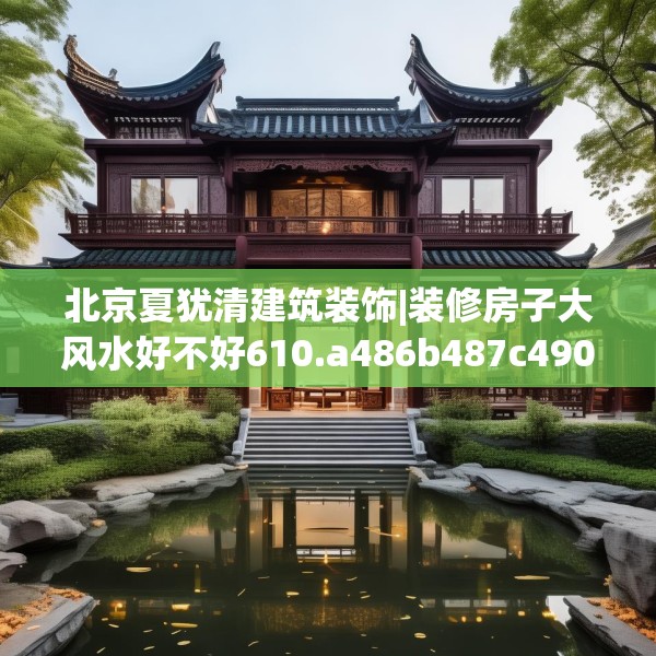 北京夏犹清建筑装饰|装修房子大风水好不好610.a486b487c490fgy.497dewqe