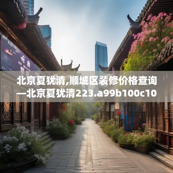 北京夏犹清,顺城区装修价格查询—北京夏犹清223.a99b100c103fgy.110fdsfds