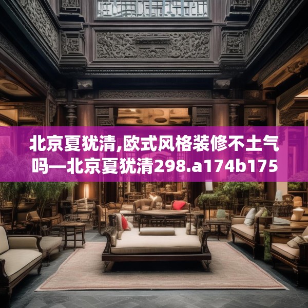 北京夏犹清,欧式风格装修不土气吗—北京夏犹清298.a174b175c178fgy.185sdA