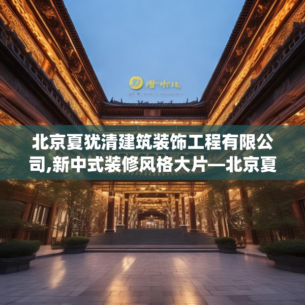 北京夏犹清建筑装饰工程有限公司,新中式装修风格大片—北京夏犹清建筑装饰工程有限公司316.a192b193c196fgy.203sdA