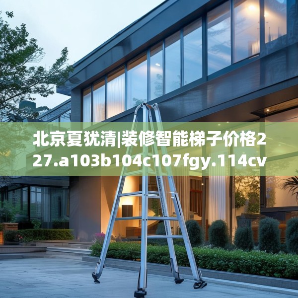 北京夏犹清|装修智能梯子价格227.a103b104c107fgy.114cvcx