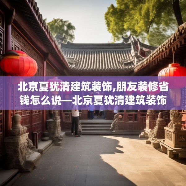北京夏犹清建筑装饰,朋友装修省钱怎么说—北京夏犹清建筑装饰433.a309b310c313fgy.320jhhj