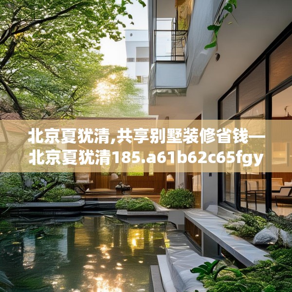 北京夏犹清,共享别墅装修省钱—北京夏犹清185.a61b62c65fgy.72fds
