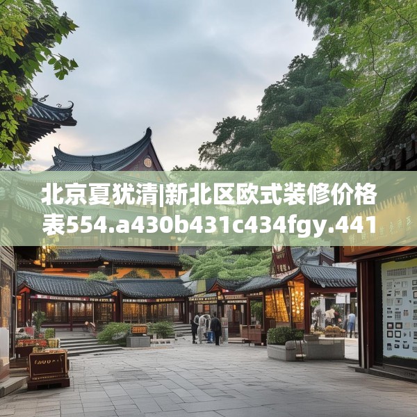 北京夏犹清|新北区欧式装修价格表554.a430b431c434fgy.441xczxv
