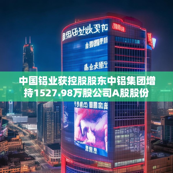 中国铝业获控股股东中铝集团增持1527.98万股公司A股股份
