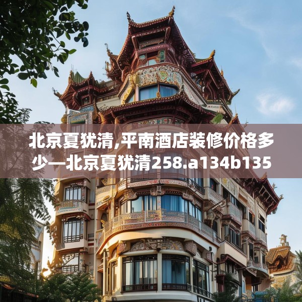 北京夏犹清,平南酒店装修价格多少—北京夏犹清258.a134b135c138fgy.145dsfds