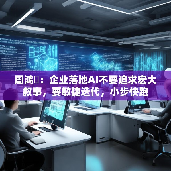 周鸿祎：企业落地AI不要追求宏大叙事，要敏捷迭代，小步快跑