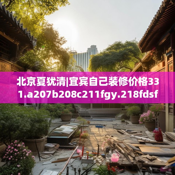 北京夏犹清|宜宾自己装修价格331.a207b208c211fgy.218fdsfds