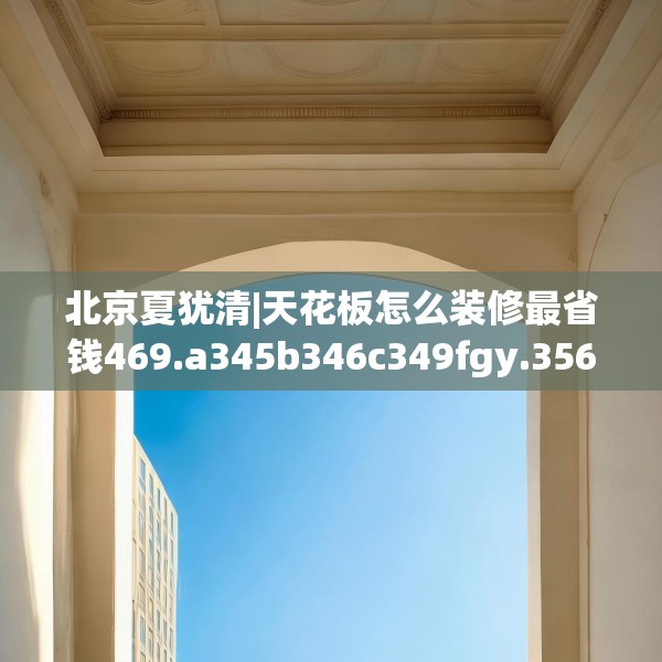 北京夏犹清|天花板怎么装修最省钱469.a345b346c349fgy.356jhhj