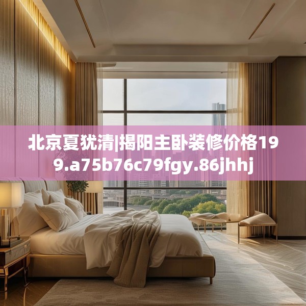 北京夏犹清|揭阳主卧装修价格199.a75b76c79fgy.86jhhj