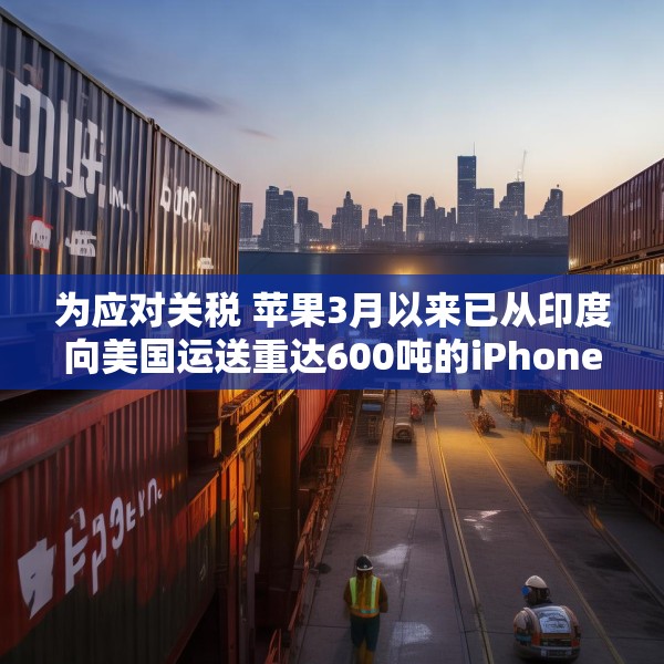 为应对关税 苹果3月以来已从印度向美国运送重达600吨的iPhone