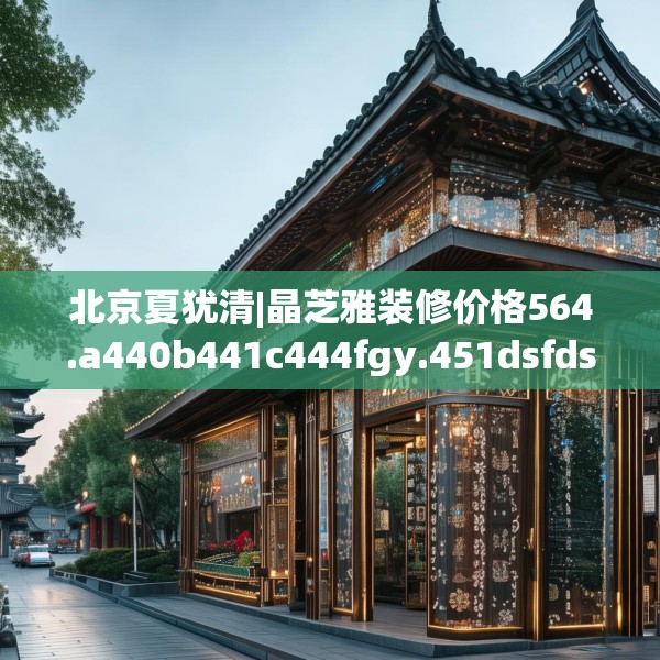 北京夏犹清|晶芝雅装修价格564.a440b441c444fgy.451dsfds