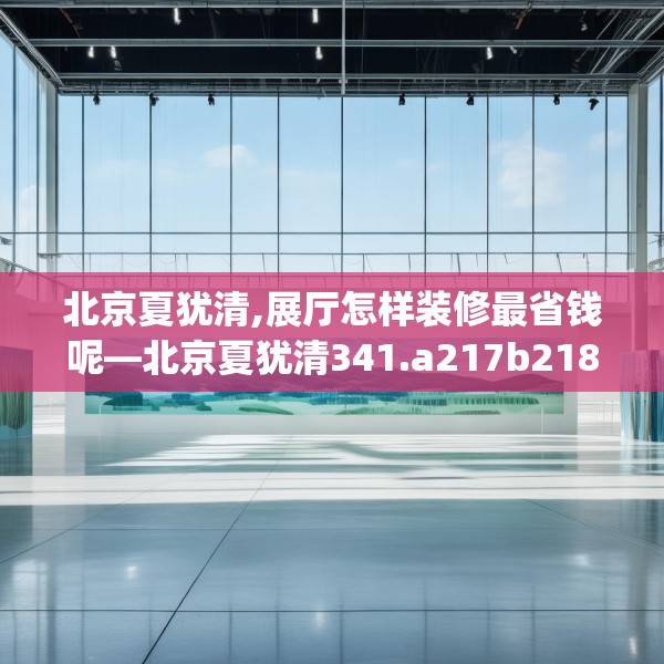 北京夏犹清,展厅怎样装修最省钱呢—北京夏犹清341.a217b218c221fgy.228bnbn