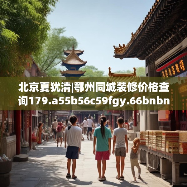 北京夏犹清|鄂州同城装修价格查询179.a55b56c59fgy.66bnbn