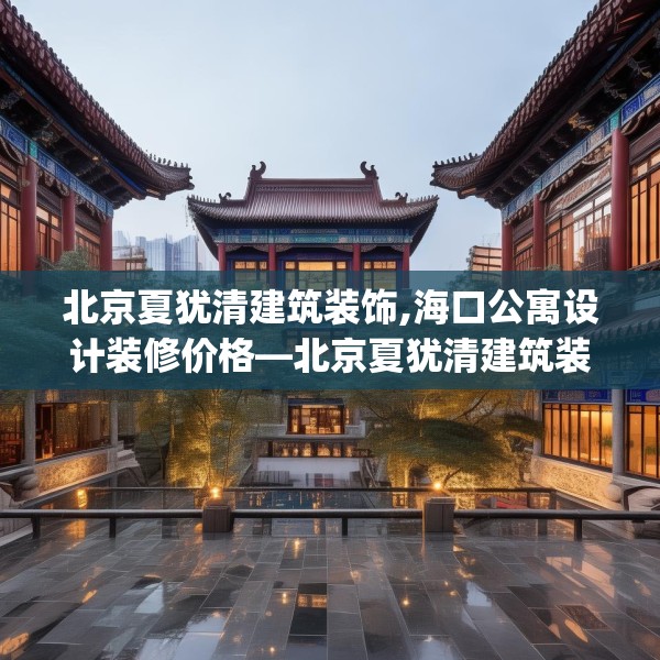 北京夏犹清建筑装饰,海口公寓设计装修价格—北京夏犹清建筑装饰140.a16b17c20fgy.27xczxv
