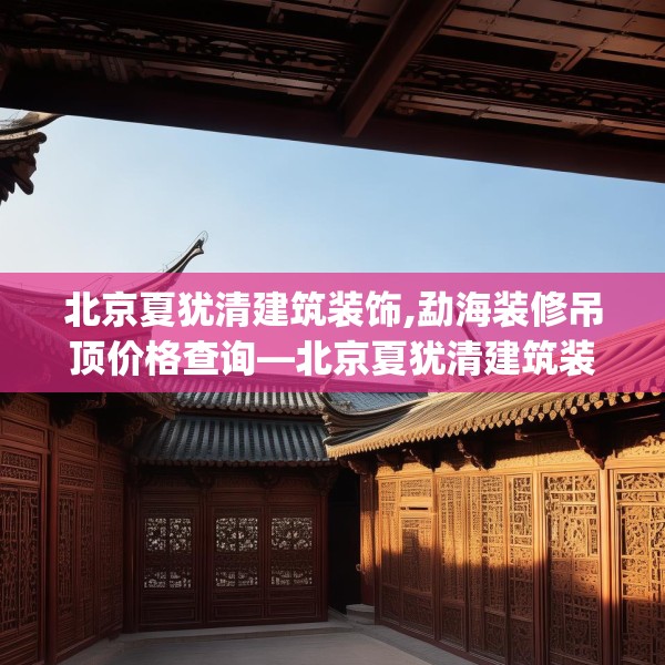 北京夏犹清建筑装饰,勐海装修吊顶价格查询—北京夏犹清建筑装饰441.a317b318c321fgy.328fghfd