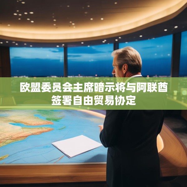 欧盟委员会主席暗示将与阿联酋签署自由贸易协定