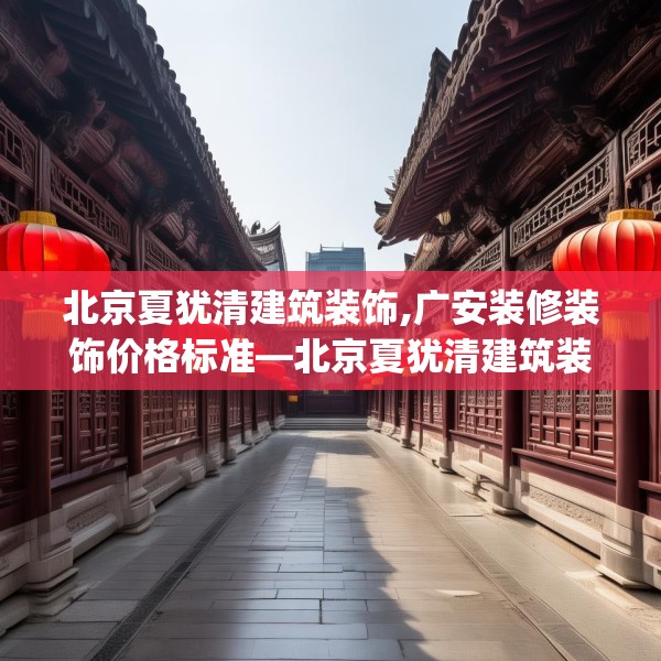北京夏犹清建筑装饰,广安装修装饰价格标准—北京夏犹清建筑装饰326.a202b203c206fgy.21376673