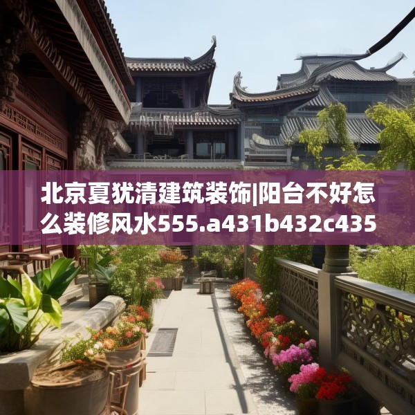 北京夏犹清建筑装饰|阳台不好怎么装修风水555.a431b432c435fgy.442fhsg