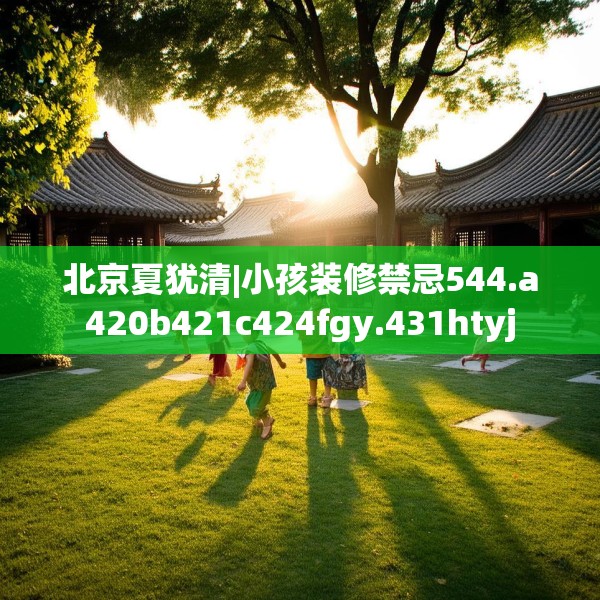 北京夏犹清|小孩装修禁忌544.a420b421c424fgy.431htyj