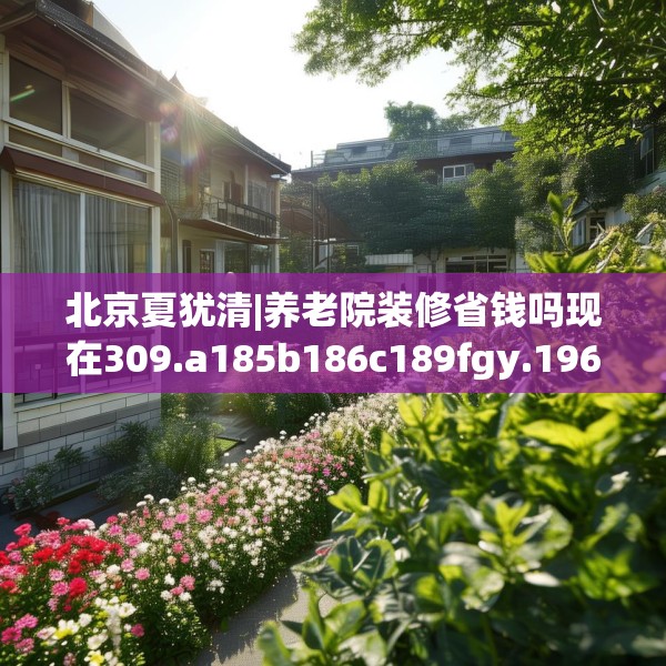 北京夏犹清|养老院装修省钱吗现在309.a185b186c189fgy.196uyk