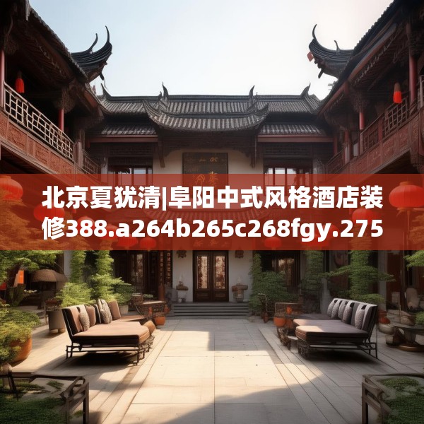 北京夏犹清|阜阳中式风格酒店装修388.a264b265c268fgy.275sdA