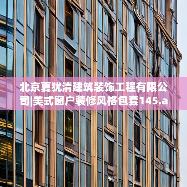 北京夏犹清建筑装饰工程有限公司|美式窗户装修风格包套145.a21b22c25fgy.32jhhj