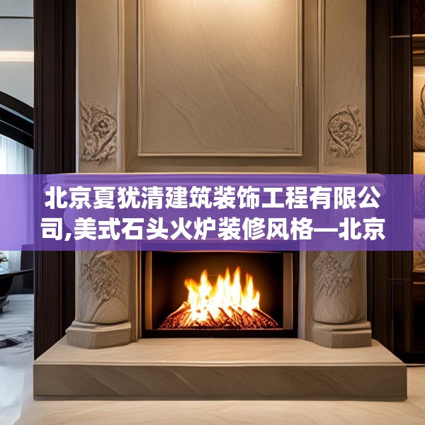 北京夏犹清建筑装饰工程有限公司,美式石头火炉装修风格—北京夏犹清建筑装饰工程有限公司228.a104b105c108fgy.115lkjl
