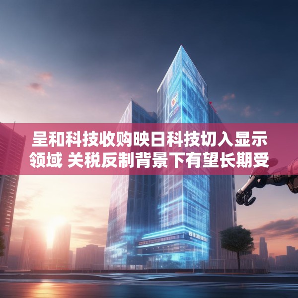 呈和科技收购映日科技切入显示领域 关税反制背景下有望长期受益